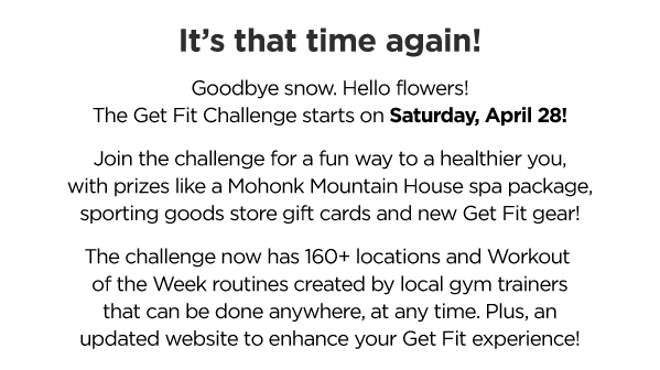 t’s that time again!??Goodbye snow. Hello flowers!?The Get Fit Challenge starts on Saturday, April 28!??Join the challenge for a fun way to a healthier you,?with prizes like a Mohonk Mountain House spa package,?sporting goods store gift cards and new Get Fit gear!??The challenge now has 160+ locations and Workout ?of the Week routines created by local gym trainers?that can be done anywhere, at any time. Plus, an?updated website to enhance your Get Fit experience!